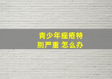 青少年痤疮特别严重 怎么办